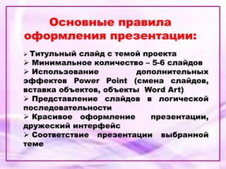 Основные правила
оформления презентации:
 Титульный слайд с темой проекта
 Минимальное количество – 5-6 слайдов
 Использование дополнительных
эффектов Power Point (смена слайдов,
вставка объектов, объекты Word Art)
 Представление слайдов в логической
последовательности
 Красивое оформление презентации,
дружеский интерфейс
 Соответствие презентации выбранной
теме
 