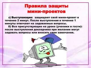 Правила защиты
мини-проектов
а) Выступающие: защищают свой мини-проект в
течение 2 минут. После выступления в течение 1
минуты отвечают на задаваемые вопросы.
б) Все присутствующие на уроке (ученики и гости):
после выступления докладчика при желании могут
задавать вопросы или вносить свои замечания.
 