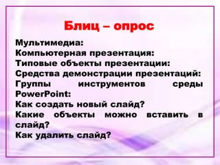 Блиц – опрос
Мультимедиа:
Компьютерная презентация:
Типовые объекты презентации:
Средства демонстрации презентаций:
Группы инструментов среды
PowerPoint:
Как создать новый слайд?
Какие объекты можно вставить в
слайд?
Как удалить слайд?
 