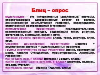 Блиц – опрос
Мультимедиа – это интерактивные (диалоговые) системы,
обеспечивающие одновременную работу со звуком,
анимированной компьютерной графикой, видеокадрами,
статическими изображениями и текстами
Компьютерная презентация: последовательность
взаимосвязанных слайдов, содержащих текст, рисунки,
фотографии, анимацию, видео и звук.
Типовые объекты презентации: слайд, текст, рисунок, клип,
звук.
Средства демонстрации презентаций: монитор +
акустическая система + мультимедийный проектор)
Группы инструментов среды PowerPoint: (меню, контекстное
меню, панели: Стандартная, Форматирования, Анимации,
Рисования)
Как создать новый слайд? (Вставка / Создать слайд)
Какие объекты можно вставить в слайд? (рисунок, надпись,
объекты WordArt)
Как удалить слайд? (Правка / Удалить слайд)
 