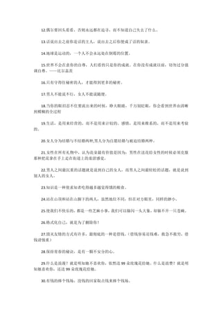 12.偶尔要回头看看，否则永远都在追寻，而不知道自己失去了什么。
13.话说出去之前你是话的主人，说出去之后你便成了话的奴隶。
14.地球是运动的，一个人不会永远处在倒霉的位置。
15.世界不会在意你的自尊，人们看的只是你的成就。在你没有成就以前，切勿过分强
调自尊。——比尔盖茨
16.只有守得住秘密的人，才能得到更多的秘密。
17.男人不能说不行，女人不能说随便。
18.当你的眼泪忍不住要流出来的时候，睁大眼睛，千万别眨眼，你会看到世界由清晰
到模糊的全过程
19.生活，是用来经营的，而不是用来计较的。感情，是用来维系的，而不是用来考验
的。
20.女人分为结婚与不结婚两种,男人分为自愿结婚与被迫结婚两种。
21.女性在所有礼物中，认为花朵最有价值是因为：男性在送花给女性的时候必须克服
那种把花拿在手上走在街道上的羞涩感觉。
22.男人之间最沉重的话题就是说到自己的女人，而男人之间最轻松的话题，就是说到
别人的女人。
23.知识是一种使求知者吃得越多越觉得饿的粮食。
24.站在山顶和站在山脚下的两人，虽然地位不同，但在对方眼里，同样的渺小。
25.使我们不快乐的，都是一些芝麻小事，我们可以躲闪一头大象，却躲不开一只苍蝇。
26.格式化自己，就是为了删除你！
27.毁灭友情的方式有许多，最彻底的一种是借钱。（借钱容易还钱难，救急不救穷，借
钱请慎重）
28.保持青春的秘诀，是有一颗不安分的心。
29.什么是浪漫？就是明知她不喜欢你，依然送 99 朵玫瑰花给她。什么是浪费？就是明
知她喜欢你，还送 99 朵玫瑰花给她。
30.有钱的捧个钱场，没钱的回家取点钱来捧个钱场。
 