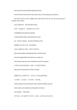 Save a place for yourself, before going out to love.
You don‘t have to know who to love, how to love, or how long your love will last.
Just wait for the one time. Maybe there will never be the one. But just wait, because it
already is your reward.
我用力抓紧世界，最终却仍被世界淘汰。
如果一开始就松手，我的痛苦会不会少些？
I held tight to the world, but rejected.
If I had saved the effort, would the pain be less?
她一直坚持宁缺毋滥，相信最好的值得耐心等待。
偏偏最后掉下的红苹果，通常是酸的。
而惊心动魄的伟大爱情，通常不是等来的。
She has been patient, believing the best is worth the wait.
Yet the last apple fallen from the tree is usually sour.
The love that rocks your soul is hardly the result of a long wait.
总希望在风雨欲来的时候，抱紧一些不想放弃的想法。
We just can‘t let go, when the storm is ahead.
静静聆听内心世界的声音，常常有令人欢喜的旋律响起。
可以简单、可以深沉，可以抒情、可以喧闹...
Listen quietly, to the sound of your heart. Cheerful melodies may rise.
Some simple, some profound, some gentle, some loud.
现实的残酷，幸福的易逝。
看不见的，是不是就等于不存在？记住的，是不是永远不会消失？
 