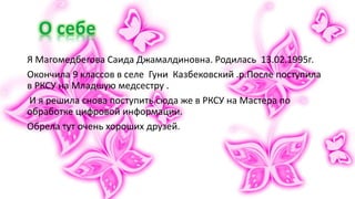 Я Магомедбегова Саида Джамалдиновна. Родилась 13.02.1995г.
Окончила 9 классов в селе Гуни Казбековский .р.После поступила
в РКСУ на Младшую медсестру .
И я решила снова поступить сюда же в РКСУ на Мастера по
обработке цифровой информации.
Обрела тут очень хороших друзей.
 