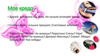 • Друзей выбираем мы сами, Но лучших оставляет время.
• Слабые мстят, сильные прощают, Счастливые забывают.
• Растоптали? Встань! Не можешь? Перестань! Слезы? Утри!
Больно? Терпи! Не можешь? Докажи! Молчишь? Скажи! Обида?
Забудь! Как? Как-нибудь!
 