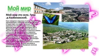 Мой мир это село. Гуни
.р.Казбековский.
Гуни находится недалеко от речки Теренгултляр,
протекающей в глубокой горной расщелине
(«терен гъул» по-кумык. означает «глубокое
ущелье»). Его относительная высота над
уровнем моря составляет примерно 990 м.
Территория села имеет заметный наклон с
востока на запад и поодаль от пахотных земель
с юга и юго-западной стороны окружена
лиственными лесами и многочисленными
полянами, расположенными в долине
названной речки. С восточной стороны она,
сильно поднимаясь, охватывает плоскогорье
Чиразул-меэр, а с севера граничит со
знаменитыми Хубарскими высотами и плавно
спускается к густым лесным массивам и
относительно теплым обширным полянам
вблизи селения Гостала.
 