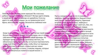 Любимые!!!!!!!! Вы все такие хорошие! Вы классные,
добрые, милые!! Я вас всех обожаю!!! Всегда идите вперед
к своей мечте, идите и никогда не сдавайтесь! Если вы
идете по зову своего сердца- вы на правильном пути!!
Удачи, мои хорошие, милые, бесконечно любимые мои
Когда ты расстаешься с кем-то, кто был частью твоей жизни,
больно не столько от потери этого человека, как от потери
собственной Мечты, придуманной тобой однажды. Но
проходит время, и ты вновь начинаешь мечтать, это
обязательно происходит, как бы ни пытался противостоять
этому твой Опыт :) Желаю всем, чтобы Опыт не перекрыл
дорогу Мечтам, а наоборот, открыл для вас новые
горизонты, надежды и планы, с новыми людьми, которые
однажды обязательно появятся в вашей жизни! :)
Пусть у каждого сбудется что-то важное и
заветное. Больные поправятся, бедные станут
жить лучше. Пропавшие найдутся. Одинокие
встретят своих единственных, любящих и
любимых. Заблудшие найдут свой путь. Все, кто
был в ссоре помирятся. Любящие сердца
воссоединятся, и больше никогда не расстанутся.
Сироты обретут любящих родителей и теплый
уютный дом. Родители наконец дождутся в гости
своих взрослых, давно уехавших в далекие края
детей. Отчаявшихся в неудачных попытках
молодых супругов посетит радостная новость о
долгожданном прибавлении в семье. Ребенок,
давно мечтавший о маленьком пушистом друге,
вдруг услышит радостное долгожданное «гав!».
 