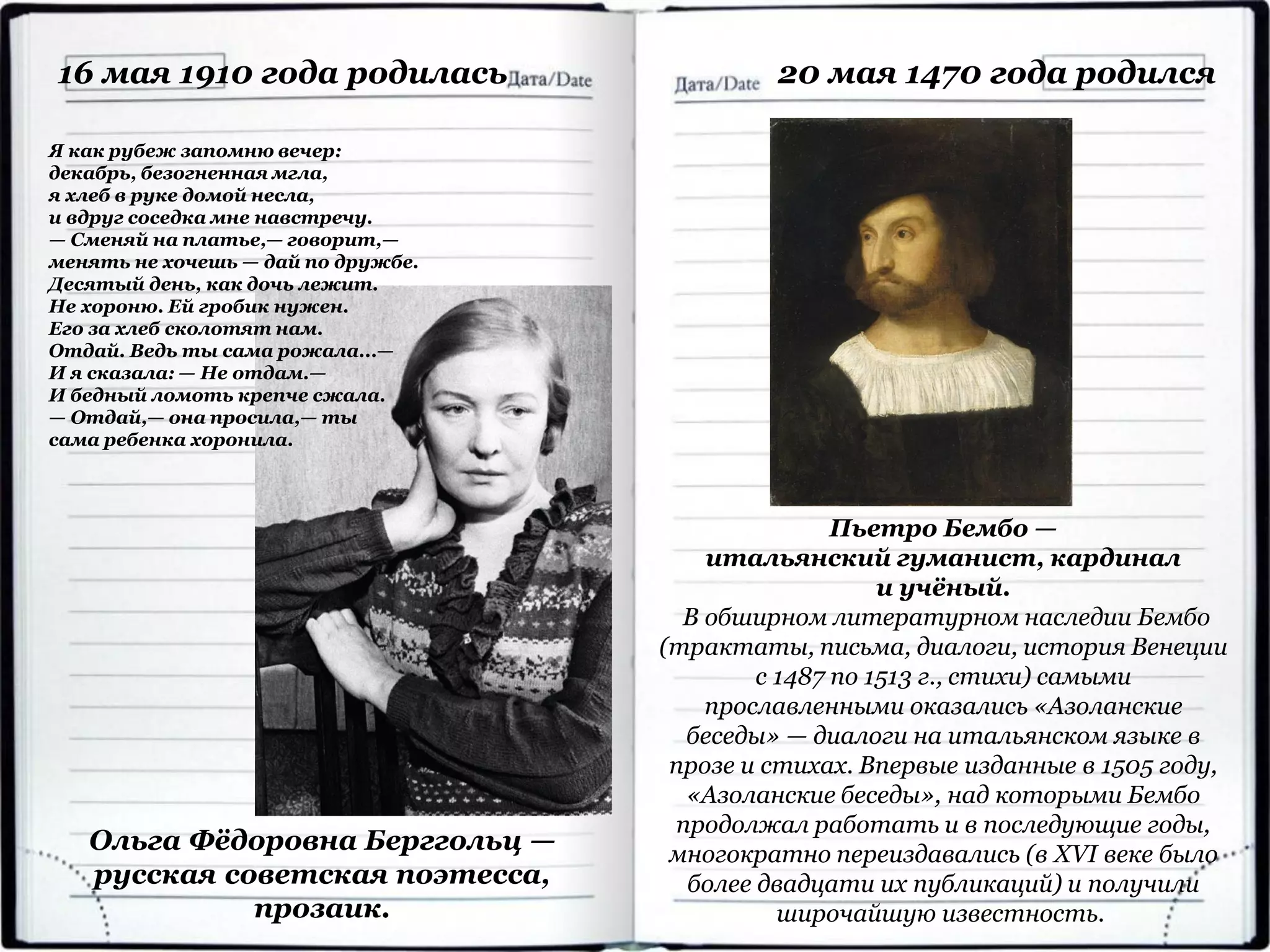 Ольга Фёдоровна Берггольц —
русская советская поэтесса,
прозаик.
16 мая 1910 года родилась
Я как рубеж запомню вечер:
декабрь, безогненная мгла,
я хлеб в руке домой несла,
и вдруг соседка мне навстречу.
— Сменяй на платье,— говорит,—
менять не хочешь — дай по дружбе.
Десятый день, как дочь лежит.
Не хороню. Ей гробик нужен.
Его за хлеб сколотят нам.
Отдай. Ведь ты сама рожала...—
И я сказала: — Не отдам.—
И бедный ломоть крепче сжала.
— Отдай,— она просила,— ты
сама ребенка хоронила.
Пьетро Бембо —
итальянский гуманист, кардинал
и учёный.
В обширном литературном наследии Бембо
(трактаты, письма, диалоги, история Венеции
с 1487 по 1513 г., стихи) самыми
прославленными оказались «Азоланские
беседы» — диалоги на итальянском языке в
прозе и стихах. Впервые изданные в 1505 году,
«Азоланские беседы», над которыми Бембо
продолжал работать и в последующие годы,
многократно переиздавались (в XVI веке было
более двадцати их публикаций) и получили
широчайшую известность.
20 мая 1470 года родился
 