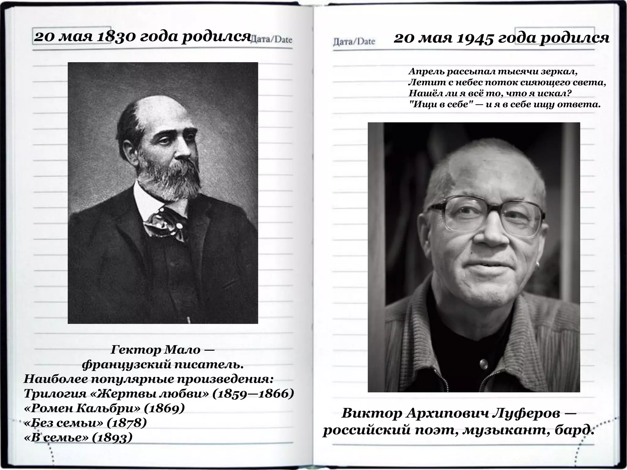 Гектор Мало —
французский писатель.
Наиболее популярные произведения:
Трилогия «Жертвы любви» (1859—1866)
«Ромен Кальбри» (1869)
«Без семьи» (1878)
«В семье» (1893)
20 мая 1830 года родился
Виктор Архипович Луферов —
российский поэт, музыкант, бард.
20 мая 1945 года родился
Апрель рассыпал тысячи зеркал,
Летит с небес поток сияющего света,
Нашёл ли я всё то, что я искал?
"Ищи в себе" — и я в себе ищу ответа.
 