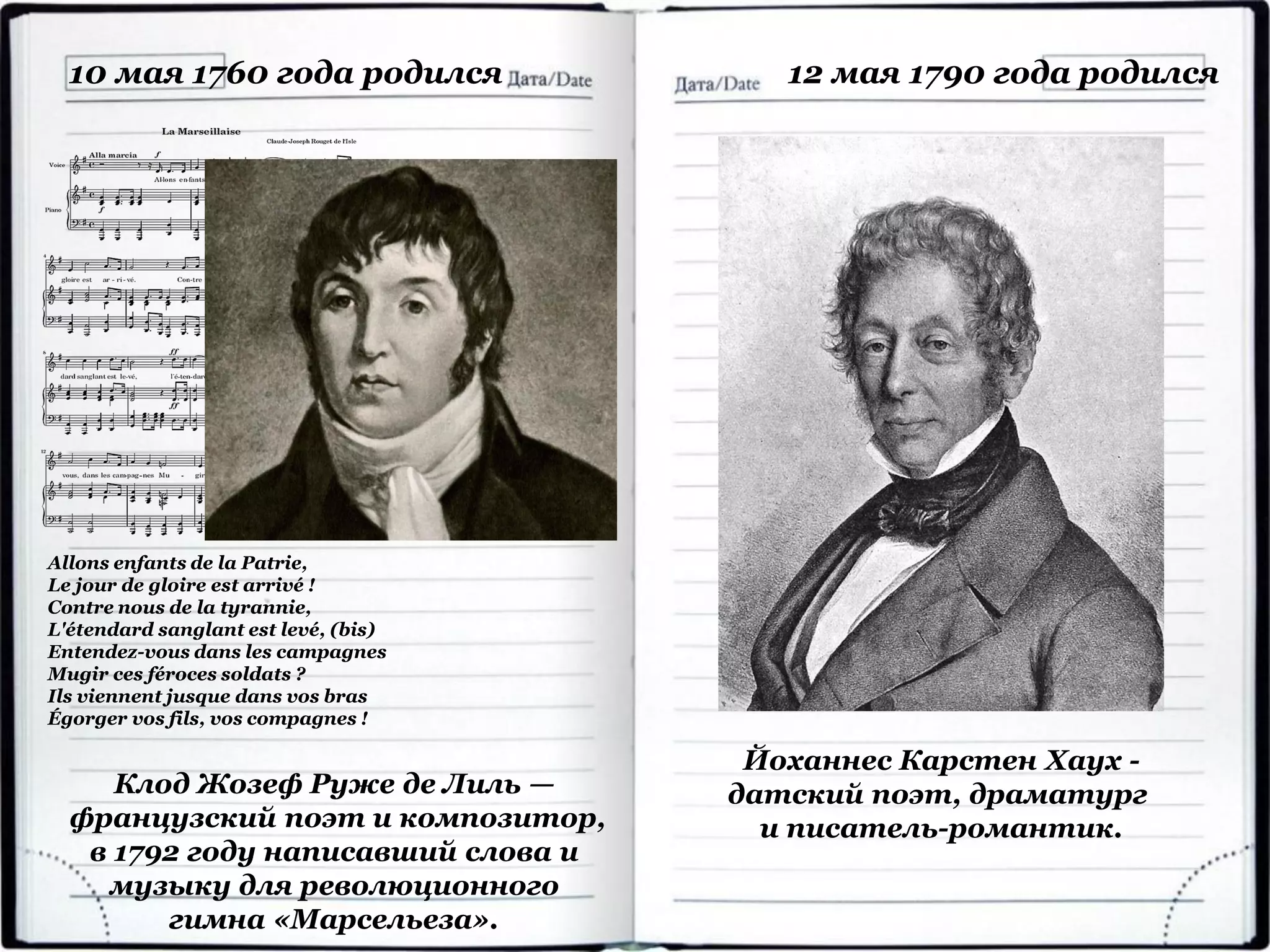 Клод Жозеф Руже де Лиль —
французский поэт и композитор,
в 1792 году написавший слова и
музыку для революционного
гимна «Марсельеза».
10 мая 1760 года родился
Йоханнес Карстен Хаух -
датский поэт, драматург
и писатель-романтик.
12 мая 1790 года родился
Allons enfants de la Patrie,
Le jour de gloire est arrivé !
Contre nous de la tyrannie,
L'étendard sanglant est levé, (bis)
Entendez-vous dans les campagnes
Mugir ces féroces soldats ?
Ils viennent jusque dans vos bras
Égorger vos fils, vos compagnes !
 