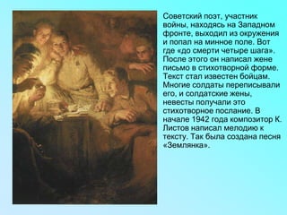 • Советский поэт, участник
войны, находясь на Западном
фронте, выходил из окружения
и попал на минное поле. Вот
где «до смерти четыре шага».
После этого он написал жене
письмо в стихотворной форме.
Текст стал известен бойцам.
Многие солдаты переписывали
его, и солдатские жены,
невесты получали это
стихотворное послание. В
начале 1942 года композитор К.
Листов написал мелодию к
тексту. Так была создана песня
«Землянка».
 