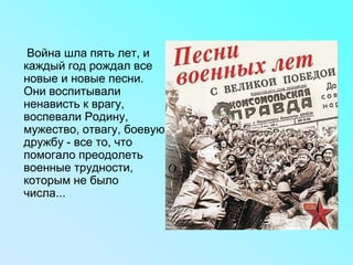 Война шла пять лет, и
каждый год рождал все
новые и новые песни.
Они воспитывали
ненависть к врагу,
воспевали Родину,
мужество, отвагу, боевую
дружбу - все то, что
помогало преодолеть
военные трудности,
которым не было
числа...
 