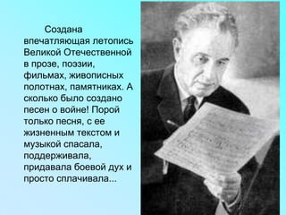Создана
впечатляющая летопись
Великой Отечественной
в прозе, поэзии,
фильмах, живописных
полотнах, памятниках. А
сколько было создано
песен о войне! Порой
только песня, с ее
жизненным текстом и
музыкой спасала,
поддерживала,
придавала боевой дух и
просто сплачивала...
 