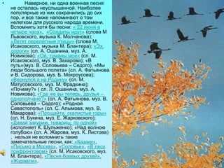 • Наверное, ни одна военная песня
не осталась неуслышанной. Наиболее
популярные из них сохранились до сих
пор, и все также напоминают о том
нелегком для русского народа времени.
Вспомнить хотя бы песни: « 22 июня в
четыре часа», «Солдаты идут» (слова М
Львовского, музыка К. Молчанова);
«Летят перелетные птицы» (слова М.
Исаковского, музыка М. Блантера); «Эх,
дороги» (сл. А. Ошанина, муз. А.
Новикова); «Ой, туманы мои» (сл. М.
Исаковского, муз. В. Захарова); «В
путь»(муз. В. Соловьева – Седого), «Мы
люди большого полета» (сл. А. Фатьянова
и В. Сидорова, муз. Б. Мокроусова);
«Вернулся я на Родину» (сл. М.
Матусовского, муз. М. Фрадкина);
«Почему?» ( сл. Л. Ошанина, муз. А.
Новикова); «Где же вы теперь, друзья –
однополчане?» (сл. А. Фатьянова, муз. В.
Соловьева – Седого); «Родной
Севастополь» (сл. С. Алымова, муз. В.
Макарова); «Прощайте, скалистые горы»
(сл. Н. Букина, муз. Е. Жарковского);
«Давай закурим, товарищ, по одной»
(исполняет К. Шульженко); «Над волною
голубою» (сл. А. Жарова, муз. К. Листова)
, нельзя не вспомнить такие
замечательные песни, как: «Казаки»,
«Письмо в Москву», «Соловьи», «В лесу
прифронтовом» (сл. М. Исаковского, муз.
М. Блантера), «Песня боевых друзей»,
«Журавли».
 