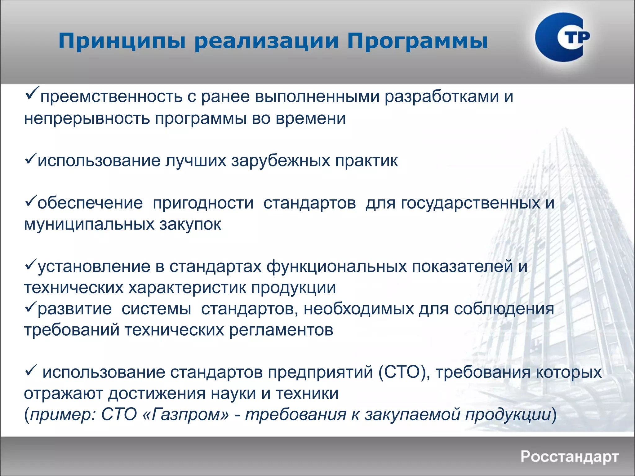 преемственность с ранее выполненными разработками и
непрерывность программы во времени
использование лучших зарубежных практик
обеспечение пригодности стандартов для государственных и
муниципальных закупок
установление в стандартах функциональных показателей и
технических характеристик продукции
развитие системы стандартов, необходимых для соблюдения
требований технических регламентов
 использование стандартов предприятий (СТО), требования которых
отражают достижения науки и техники
(пример: СТО «Газпром» - требования к закупаемой продукции)
Принципы реализации Программы
 