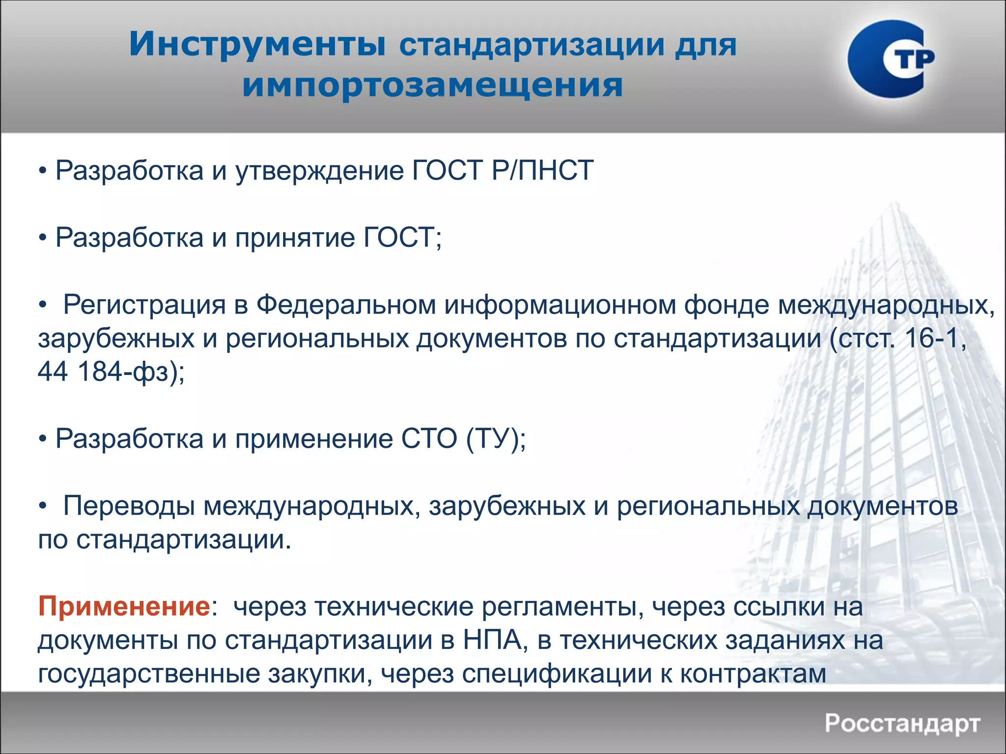 • Разработка и утверждение ГОСТ Р/ПНСТ
• Разработка и принятие ГОСТ;
• Регистрация в Федеральном информационном фонде международных,
зарубежных и региональных документов по стандартизации (стст. 16-1,
44 184-фз);
• Разработка и применение СТО (ТУ);
• Переводы международных, зарубежных и региональных документов
по стандартизации.
Применение: через технические регламенты, через ссылки на
документы по стандартизации в НПА, в технических заданиях на
государственные закупки, через спецификации к контрактам
Инструменты стандартизации для
импортозамещения
 