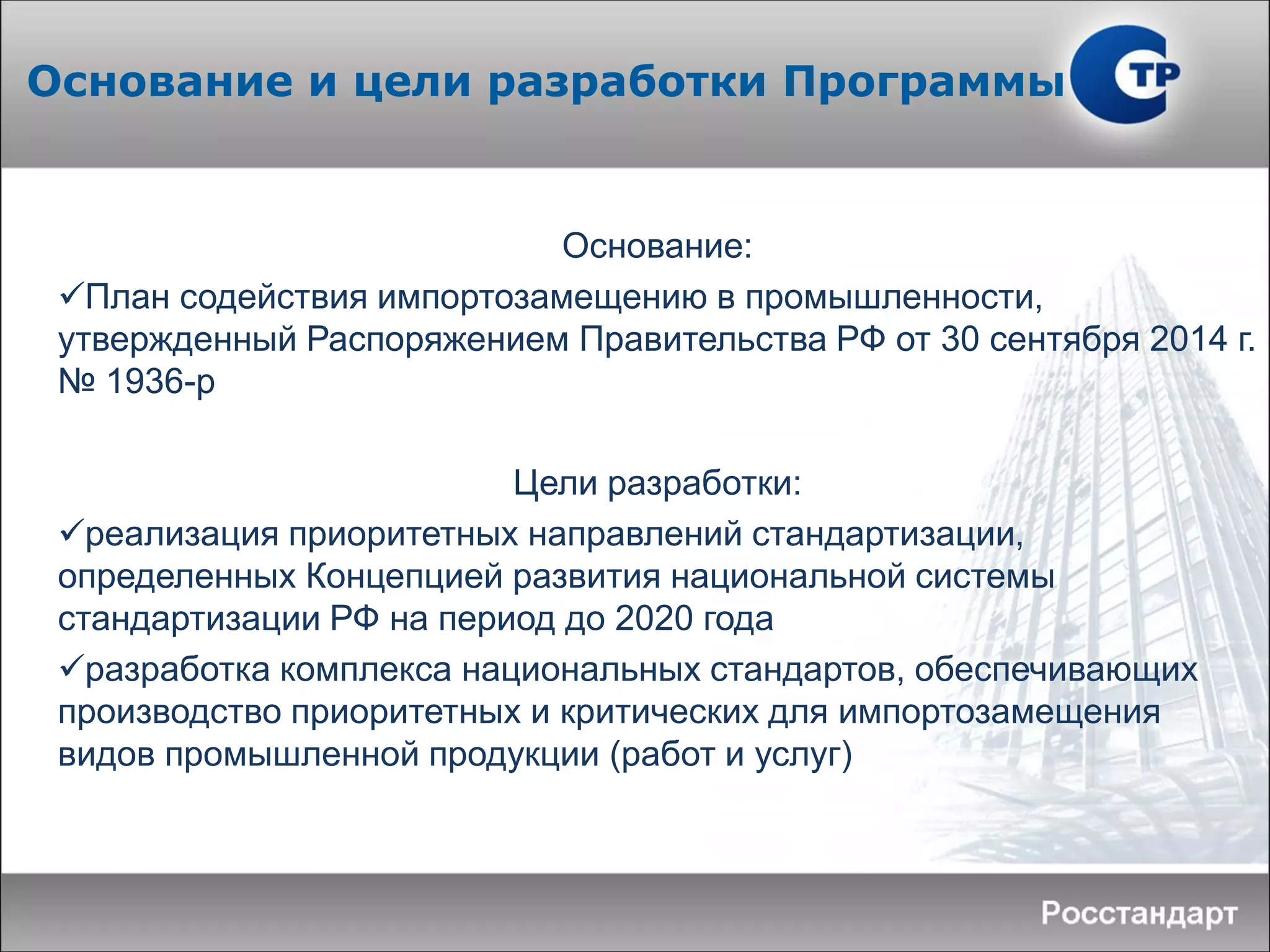 Основание:
План содействия импортозамещению в промышленности,
утвержденный Распоряжением Правительства РФ от 30 сентября 2014 г.
№ 1936-р
Цели разработки:
реализация приоритетных направлений стандартизации,
определенных Концепцией развития национальной системы
стандартизации РФ на период до 2020 года
разработка комплекса национальных стандартов, обеспечивающих
производство приоритетных и критических для импортозамещения
видов промышленной продукции (работ и услуг)
Основание и цели разработки Программы
 