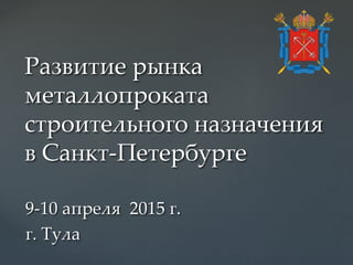 Развитие рынка
металлопроката
строительного назначения
в Санкт-Петербурге
9-10 апреля 2015 г.
г. Тула
 