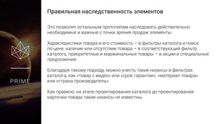 Правильная наследственность элементов
PRIME
Это позволит остальным прототипам наследовать действительно
необходимые и важные с точки зрения продаж элементы.
Характеристики товара и его стоимость – в фильтры каталога и поиск
по цене, наличие или отсутствие товара – в соответствующий фильтр
каталога, приоритетные и маржинальные товары – в акции и специальные
предложения.
Благодаря такому подходу, можно учесть такие нюансы в фильтрах
каталога, как «товар с видео» или «срок гарантии», «материал товара»
или «страна производитель».
Как правило, на этапе проектирования каталога до проектирования
карточки товара такие нюансы не известны.
 