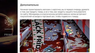 Дополнительно
PRIME
Начиная проектировать магазин с карточки, вы в первую очередь думаете
о том, как продать товар, а не о том, как «водить» вашего пользователя
по сайту. Менеджеры в классическом ритейле именно затем встречают
покупателей на входе в торговый зал, чтобы подвести к товару.
 