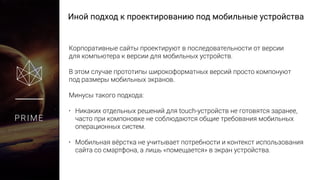 Иной подход к проектированию под мобильные устройства
PRIME
Корпоративные сайты проектируют в последовательности от версии
для компьютера к версии для мобильных устройств.
В этом случае прототипы широкоформатных версий просто компонуют
под размеры мобильных экранов.
Минусы такого подхода:
• Никаких отдельных решений для touch-устройств не готовятся заранее,
часто при компоновке не соблюдаются общие требования мобильных
операционных систем.
• Мобильная вёрстка не учитывает потребности и контекст использования
сайта со смартфона, а лишь «помещается» в экран устройства.
 