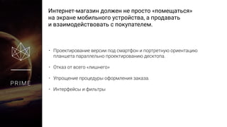 Интернет-магазин должен не просто «помещаться»
на экране мобильного устройства, а продавать
и взаимодействовать с покупателем.
PRIME
• Проектирование версии под смартфон и портретную ориентацию
планшета параллельно проектированию десктопа.
• Отказ от всего «лишнего»
• Упрощение процедуры оформления заказа.
• Интерфейсы и фильтры
 