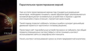 Параллельное проектирование версий
PRIME
Уже на этапе проектирования версии под стандартные разрешения
мониторов необходимо понимать, каким образом будет реализовываться
основной функционал на мобильных устройствах и экранах с другим
соотношением сторон (планшет, портретная ориентация).
Такой подход позволит избежать типовых ошибок и ускорит дальнейшее
движение проекта от прототипа к готовому решению.
Проектируя сайт под мобильные устройства важно не забывать про
общие правила операционных систем (гайды) и чётко понимать контекст
использования сайта со смартфона или планшета.
Узнать контекст использования нужно на этапе предпроектной аналитики.
 
