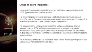 Отказ от всего «лишнего»
PRIME
Чаще всего пользователи мобильных устройств не нуждаются во всех
100% функционала и контента сайта.
На этапе предпроектной аналитики необходимо выяснить основные
потребности мобильных пользователей, проектируя магазин под
смартфон важно максимально качественно закрыть именно их.
По возможности, не предусматривайте в мобильной версии статьи
и новости «под SEO», избавьте пользователя от лишних «касаний»
и «слишком подробных фильтров». Всю основную и самую необходимую
информацию, такую как «Оплата» и «Доставка», желательно
сгруппировать в один раздел.
Не пытайтесь «вместить» в экран всё ваше меню, используйте привычный
мобильным пользователям «сэндвич»
 