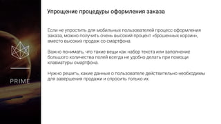 Упрощение процедуры оформления заказа
PRIME
Если не упростить для мобильных пользователей процесс оформления
заказа, можно получить очень высокий процент «брошенных корзин»,
вместо высоких продаж со смартфона.
Важно понимать, что такие вещи как набор текста или заполнение
большого количества полей всегда не удобно делать при помощи
клавиатуры смартфона.
Нужно решить, какие данные о пользователе действительно необходимы
для завершения продажи и спросить только их.
 
