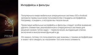 Интерфейсы и фильтры
PRIME
Популярные в мире мобильные операционные системы iOS и Android
заложили привычные всем пользователям стандарты интерфейсов.
Например, «сэндвич», о котором мы писали выше.
Проектируя мобильные интерфейсы и фильтры следует особое внимание
уделить элементам, реализованным в операционных системах для
решения схожих типов задач – переключения, выпадающие списки,
включения и выключения функций и др.
Это важно, потому что пользователи уже знакомы с такими интерфейсами
и знают чего ожидать за «касанием» того или иного элемента.
 