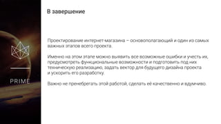 В завершение
PRIME
Проектирование интернет-магазина – основополагающий и один из самых
важных этапов всего проекта.
Именно на этом этапе можно выявить все возможные ошибки и учесть их,
предусмотреть функциональные возможности и подготовить под них
техническую реализацию, задать вектор для будущего дизайна проекта
и ускорить его разработку.
Важно не пренебрегать этой работой, сделать её качественно и вдумчиво.
 