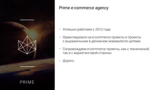PRIME
Prime e-commerce agency
• Успешно работаем с 2012 года.
• Ориентируемся на e-commerce проекты и проекты
с выраженными в денежном эквиваленте целями.
• Сопровождаем e-commerce проекты, как с технической,
так и с маркетинговой стороны.
• Дорого.
 