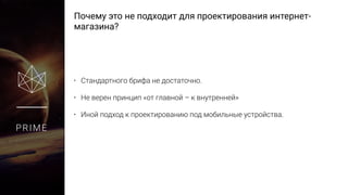 Почему это не подходит для проектирования интернет-
магазина?
PRIME
• Стандартного брифа не достаточно.
• Не верен принцип «от главной – к внутренней»
• Иной подход к проектированию под мобильные устройства.
 