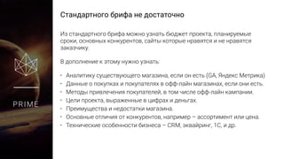 Стандартного брифа не достаточно
PRIME
Из стандартного брифа можно узнать бюджет проекта, планируемые
сроки, основных конкурентов, сайты которые нравятся и не нравятся
заказчику.
В дополнение к этому нужно узнать:
• Аналитику существующего магазина, если он есть (GA, Яндекс Метрика)
• Данные о покупках и покупателях в офф-лайн магазинах, если они есть.
• Методы привлечения покупателей, в том числе офф-лайн кампании.
• Цели проекта, выраженные в цифрах и деньгах.
• Преимущества и недостатки магазина.
• Основные отличия от конкурентов, например – ассортимент или цена.
• Технические особенности бизнеса – CRM, эквайринг, 1С, и др.
 
