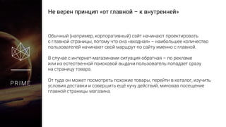 Не верен принцип «от главной – к внутренней»
PRIME
Обычный (например, корпоративный) сайт начинают проектировать
с главной страницы, потому что она «входная» – наибольшее количество
пользователей начинают свой маршрут по сайту именно с главной.
В случае с интернет-магазинами ситуация обратная – по рекламе
или из естественной поисковой выдачи пользователь попадает сразу
на страницу товара.
От туда он может посмотреть похожие товары, перейти в каталог, изучить
условия доставки и совершить ещё кучу действий, миновав посещение
главной страницы магазина.
 