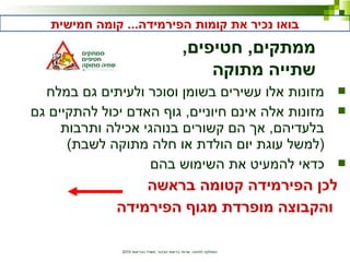 ‫הבריאות‬ ‫משרד‬ ,‫הציבור‬ ‫בריאות‬ ‫שרותי‬ ,‫לתזונה‬ ‫המחלקה‬2010
‫במלח‬ ‫גם‬ ‫ולעיתים‬ ‫וסוכר‬ ‫בשומן‬ ‫עשירים‬ ‫אלו‬ ‫מזונות‬
‫גם‬ ‫להתקיים‬ ‫יכול‬ ‫האדם‬ ‫גוף‬ ,‫חיוניים‬ ‫אינם‬ ‫אלה‬ ‫מזונות‬
‫ותרבות‬ ‫אכילה‬ ‫בנוהגי‬ ‫קשורים‬ ‫הם‬ ‫אך‬ ,‫בלעדיהם‬
(‫לשבת‬ ‫מתוקה‬ ‫חלה‬ ‫או‬ ‫הולדת‬ ‫יום‬ ‫עוגת‬ ‫)למשל‬
‫בהם‬ ‫השימוש‬ ‫את‬ ‫להמעיט‬ ‫כדאי‬
‫בראשה‬ ‫קטומה‬ ‫הפירמידה‬ ‫לכן‬
‫הפירמידה‬ ‫מגוף‬ ‫מופרדת‬ ‫והקבוצה‬
‫חמישית‬ ‫קומה‬ ...‫הפירמידה‬ ‫קומות‬ ‫את‬ ‫נכיר‬ ‫בואו‬
,‫חטיפים‬ ,‫ממתקים‬
‫מתוקה‬ ‫שתייה‬
 
