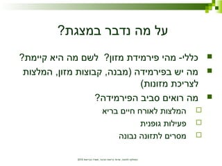 ‫הבריאות‬ ‫משרד‬ ,‫הציבור‬ ‫בריאות‬ ‫שרותי‬ ,‫לתזונה‬ ‫המחלקה‬2010
?‫במצגת‬ ‫נדבר‬ ‫מה‬ ‫על‬
?‫קיימת‬ ‫היא‬ ‫מה‬ ‫לשם‬ ?‫מזון‬ ‫פירמידת‬ ‫מהי‬ -‫כללי‬
‫המלצות‬ ,‫מזון‬ ‫קבוצות‬ ,‫)מבנה‬ ‫בפירמידה‬ ‫יש‬ ‫מה‬
(‫מזונות‬ ‫לצריכת‬
?‫הפירמידה‬ ‫סביב‬ ‫רואים‬ ‫מה‬
‫בריא‬ ‫חיים‬ ‫לאורח‬ ‫המלצות‬
‫גופנית‬ ‫פעילות‬
‫נבונה‬ ‫לתזונה‬ ‫מסרים‬
 