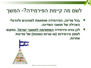 ‫הבריאות‬ ‫משרד‬ ,‫הציבור‬ ‫בריאות‬ ‫שרותי‬ ,‫לתזונה‬ ‫המחלקה‬2010
‫המשך‬ -?‫הפירמידה‬ ‫קיימת‬ ‫מה‬ ‫לשם‬
‫ולהרגלי‬ ‫למנהגים‬ ‫מותאמת‬ ‫הפירמידה‬ ,‫מדינה‬ ‫בכל‬
.‫המדינה‬ ‫תושבי‬ ‫של‬ ‫האכילה‬
‫פירמידה‬ ‫בנינו‬ ‫לכן‬‫ישראל‬ ‫לתושבי‬ ‫המתאימה‬‫במקום‬ ,
‫מדינות‬ ‫של‬ (‫נוספות‬ ‫צורות‬ ‫)או‬ ‫פירמידות‬ ‫לאמץ‬
.‫אחרות‬
 