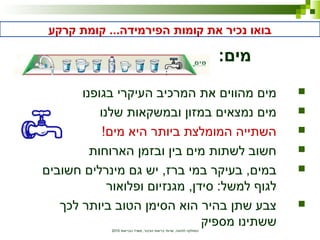 ‫הבריאות‬ ‫משרד‬ ,‫הציבור‬ ‫בריאות‬ ‫שרותי‬ ,‫לתזונה‬ ‫המחלקה‬2010
‫קרקע‬ ‫קומת‬ ...‫הפירמידה‬ ‫קומות‬ ‫את‬ ‫נכיר‬ ‫בואו‬
:‫מים‬
‫בגופנו‬ ‫העיקרי‬ ‫המרכיב‬ ‫את‬ ‫מהווים‬ ‫מים‬
‫שלנו‬ ‫ובמשקאות‬ ‫במזון‬ ‫נמצאים‬ ‫מים‬
!‫מים‬ ‫היא‬ ‫ביותר‬ ‫המומלצת‬ ‫השתייה‬
‫הארוחות‬ ‫ובזמן‬ ‫בין‬ ‫מים‬ ‫לשתות‬ ‫חשוב‬
‫חשובים‬ ‫מינרלים‬ ‫גם‬ ‫יש‬ ,‫ברז‬ ‫במי‬ ‫בעיקר‬ ,‫במים‬
‫ופלואור‬ ‫מגנזיום‬ ,‫סידן‬ :‫למשל‬ ‫לגוף‬
‫לכך‬ ‫ביותר‬ ‫הטוב‬ ‫הסימן‬ ‫הוא‬ ‫בהיר‬ ‫שתן‬ ‫צבע‬
‫מספיק‬ ‫ששתינו‬
 