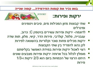‫הבריאות‬ ‫משרד‬ ,‫הציבור‬ ‫בריאות‬ ‫שרותי‬ ,‫לתזונה‬ ‫המחלקה‬2010
‫שנייה‬ ‫קומה‬ ...‫הפירמידה‬ ‫קומות‬ ‫את‬ ‫נכיר‬ ‫בואו‬
:‫ופירות‬ ‫ירקות‬
‫ויטמינים‬ ‫סיבים‬ ,‫מים‬ ‫המכילות‬ ‫מזון‬ ‫קבוצות‬ ‫שתי‬
‫ומינרלים‬
‫בויטמין‬ ‫עשירים‬ ‫ופירות‬ ‫ירקות‬ -‫לדוגמה‬C,‫כרוב‬ :
‫שדה‬ ‫תות‬ ,‫מלון‬ ,‫קיווי‬ ,‫הדר‬ ‫פירות‬ ,‫קולרבי‬ ,‫פלפל‬ ,‫עגבנייה‬
‫לפירות‬ ‫בהשוואה‬ ‫וקלוריות‬ ‫סוכר‬ ‫פחות‬ ‫מכילים‬ ‫ירקות‬
‫הקבוצות‬ ‫שתי‬ ‫בין‬ ‫להפריד‬ ‫נהוג‬ ‫לכן‬
‫בקליפתם‬ ‫האפשר‬ ‫במידת‬ ‫ופירות‬ ‫ירקות‬ ‫לאכול‬ ‫רצוי‬
‫שונים‬ ‫מצבעים‬ ‫ופירות‬ ‫ירקות‬ ‫ארוחה‬ ‫בכל‬ ‫לכלול‬ ‫מומלץ‬
‫הוא‬ ‫ביום‬ ‫הכמויות‬ ‫של‬ ‫הרצוי‬ ‫היחס‬2/3-‫ו‬ ‫ירקות‬1/3
‫פירות‬
 