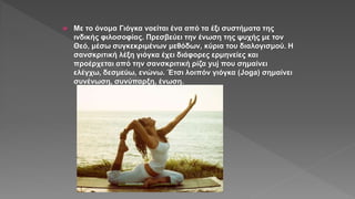  Με το όνομα Γιόγκα νοείται ένα από τα έξι συστήματα της
ινδικής φιλοσοφίας. Πρεσβεύει την ένωση της ψυχής με τον
Θεό, μέσω συγκεκριμένων μεθόδων, κύρια του διαλογισμού. Η
σανσκριτική λέξη γιόγκα έχει διάφορες ερμηνείες και
προέρχεται από την σανσκριτική ρίζα yuj που σημαίνει
ελέγχω, δεσμεύω, ενώνω. Έτσι λοιπόν γιόγκα (Joga) σημαίνει
συνένωση, συνύπαρξη, ένωση.
 