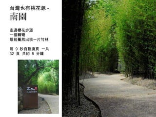台灣也有桃花源 -
南園
走過櫻花步道
一個轉彎
眼前驀然出現一片竹林
每 9 秒自動換頁 一共
32 頁 共約 5 分鐘
 