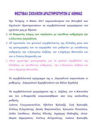 Την Τετάρτη, 6 Μαϊου 2015 παρουσιάστηκαν στο Φεστιβάλ των
Σχολικών Δραστηριοτήτων τα περιβαλλοντικά προγράμματα του
σχολείου μας με θέματα:
1. «Ο θαυμαστός κόσμος των σπηλαίων» με υπεύθυνη καθηγήτρια την
κ.Ελεντίνα Λαγκαδινού,
2. «Η προστασία του φυσικού περιβάλλοντος της Ελλάδας μέσα από
τις φωτογραφίες και τα παραμύθια των μαθητών» με υπεύθυνους
καθηγητές την κ.Κατερίνα Χαζάπη, τον κ.Δημήτρη Μπιτσόλα και
τον κ.Γιάννη Θεοφανίδη και
3. «Ένα εργαστήρι φωτογραφίας για το φυσικό περιβάλλον της
Ελλάδας» με υπεύθυνους καθηγητές την κ.Κατερίνα Χαζάπη και
τον κ.Δημήτρη Μπιτσόλα.
Το περιβαλλοντικό πρόγραμμα της κ. Λαγκαδινού παρουσίασαν οι
μαθήτριες: Λαμπριάννα Καραβουσάνου και Βάλια Κορδαλή
Τα περιβαλλοντικά προγράμματα της κ. Χαζάπη, του κ.Μπιτσόλα
και του κ.Θεοφανίδη εκπροσωπήθηκαν από τους ακόλουθους
μαθητές:
Ιωάννα Γεωργακοπούλου, Εβελίνα Καλατζή, Ζωή Κακκαβά,
Στέλιος Δεληγιάννης, Δανάη Μαρκοπούλου, Κατερίνα Τσουκάτου,
Λυδία Ξανθάκου, Παύλος Πλυτάς, Δημήτρης Παδουβάς, Άννα-
Μαρία Δημητράτου, Στέλιος Δεληγιάννης, Ιωάννα Κακκαβά,
 