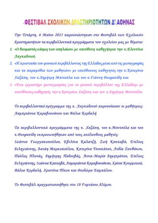 Την Τετάρτη, 6 Μαϊου 2015 παρουσιάστηκαν στο Φεστιβάλ των Σχολικών
Δραστηριοτήτων τα περιβαλλοντικά προγράμματα του σχολείου μας με θέματα:
1. «Ο θαυμαστός κόσμος των σπηλαίων» με υπεύθυνη καθηγήτρια την κ.Ελεντίνα
Λαγκαδινού,
2. «Η προστασία του φυσικού περιβάλλοντος της Ελλάδας μέσα από τις φωτογραφίες
και τα παραμύθια των μαθητών» με υπεύθυνους καθηγητές την κ.Κατερίνα
Χαζάπη, τον κ.Δημήτρη Μπιτσόλα και τον κ.Γιάννη Θεοφανίδη και
3. «Ένα εργαστήρι φωτογραφίας για το φυσικό περιβάλλον της Ελλάδας» με
υπεύθυνους καθηγητές την κ.Κατερίνα Χαζάπη και τον κ.Δημήτρη Μπιτσόλα.
Το περιβαλλοντικό πρόγραμμα της κ. Λαγκαδινού παρουσίασαν οι μαθήτριες:
Λαμπριάννα Καραβουσάνου και Βάλια Κορδαλή
Τα περιβαλλοντικά προγράμματα της κ. Χαζάπη, του κ.Μπιτσόλα και του
κ.Θεοφανίδη εκπροσωπήθηκαν από τους ακόλουθους μαθητές:
Ιωάννα Γεωργακοπούλου, Εβελίνα Καλατζή, Ζωή Κακκαβά, Στέλιος
Δεληγιάννης, Δανάη Μαρκοπούλου, Κατερίνα Τσουκάτου, Λυδία Ξανθάκου,
Παύλος Πλυτάς, Δημήτρης Παδουβάς, Άννα-Μαρία Δημητράτου, Στέλιος
Δεληγιάννης, Ιωάννα Κακκαβά, Λαμπριάννα Καραβουσάνου, Χρύσα Κουρμουσά,
Βάλια Κορδαλή, Χριστίνα Πίκου και Θεοδώρα Σαμπάλου.
Το Φεστιβάλ πραγματοποιήθηκε στο 10 Γυμνάσιο Αλίμου.
 