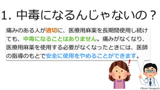 痛みのある⼈人が適切切に、医療療⽤用⿇麻薬を⻑⾧長期間使⽤用し続け
ても、中毒になることはありません。痛みがなくなり、
医療療⽤用⿇麻薬を使⽤用する必要がなくなったときには、医師
の指導のもとで安全に使⽤用をやめることができます。
1.  中毒になるんじゃないの？
©Ryota Yamaguchi
 