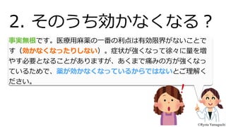 事実無根です。医療療⽤用⿇麻薬の⼀一番の利利点は有効限界がないことで
す（効かなくなったりしない）。症状が強くなって徐々に量量を増
やす必要となることがありますが、あくまで痛みの⽅方が強くなっ
ているためで、薬が効かなくなっているからではないとご理理解く
ださい。
2.  そのうち効かなくなる？
©Ryota Yamaguchi
 