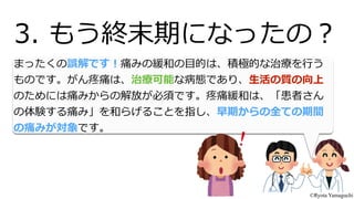 まったくの誤解です！痛みの緩和の⽬目的は、積極的な治療療を⾏行行う
ものです。がん疼痛は、治療療可能な病態であり、⽣生活の質の向上
のためには痛みからの解放が必須です。疼痛緩和は、「患者さん
の体験する痛み」を和らげることを指し、早期からの全ての期間
の痛みが対象です。
3.  もう終末期になったの？
©Ryota Yamaguchi
 