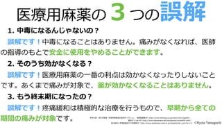 医療療⽤用⿇麻薬の３つの誤解
1.  中毒になるんじゃないの？
2.  そのうち効かなくなる？
3.  もう終末期になったの？
 　誤解です！疼痛緩和は積極的な治療療を⾏行行うもので、早期から全ての
期間の痛みが対象です。
 　誤解です！医療療⽤用⿇麻薬の⼀一番の利利点は効かなくなったりしないこと
です。あくまで痛みが対象で、薬が効かなくなることはありません。
 　誤解です！中毒になることはありません。痛みがなくなれば、医師
の指導のもとで安全に使⽤用をやめることができます。
参考⽂文献：厚⽣生労働省省「医療療⽤用⿇麻薬適正使⽤用ガイダンス」、塩野義製薬HP（http://www.shionogi.co.jp/itami/who/chap04/）、  
緩和ケア.net  HP（http://www.kanwacare.net/kanwacare/content04.html）、  
旭川医科⼤大学病院緩和ケア診療療部HP（http://www.asahikawa-‐‑‒med.ac.jp/hospital/pal_̲care/?p=11） ©Ryota Yamaguchi
 