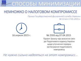 СПОСОБЫ МИНИМИЗАЦИИ
НЕМНОЖКО О НАЛОГОВОМ КОМПРОМИССЕ
Приказ Государственной фискальной службы Украины
№ 13 от 17.01.2015 г.
16 апреля 2015 г.
Проект Закону про внесення змін
до Податкового кодексу України
щодо уточнення порядку
застосування податкового
компромісу
№ 2593 від 07.04.2015
Не нужно сильно надеяться на этот компромисс…
 
