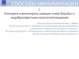 СПОСОБЫ МИНИМИЗАЦИИ
2.
Учитывать и мониторить новации «схем борьбы» с
недобросовестным налогоплательщиком
(Приказы Министерства доходов и сборов:
№ 245 от 05.07.2013 г. «О базовой системе оперативного реагирования
и преодоления проявлений «теневой» экономики»;
№ 110 от 05.09.2014 г. «Об организации комплексной отработки налоговых
рисков по налогу на добавленную стоимость» )
 
