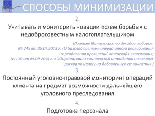 СПОСОБЫ МИНИМИЗАЦИИ
2.
Учитывать и мониторить новации «схем борьбы» с
недобросовестным налогоплательщиком
(Приказы Министерства доходов и сборов:
№ 245 от 05.07.2013 г. «О базовой системе оперативного реагирования
и преодоления проявлений «теневой» экономики»;
№ 110 от 05.09.2014 г. «Об организации комплексной отработки налоговых
рисков по налогу на добавленную стоимость» )
3.
Постоянный уголовно-правовой мониторинг операций
клиента на предмет возможности дальнейшего
уголовного преследования
4.
Подготовка персонала
 